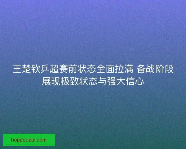 王楚钦乒超赛前状态全面拉满 备战阶段展现极致状态与强大信心