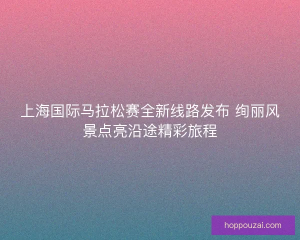 上海国际马拉松赛全新线路发布 绚丽风景点亮沿途精彩旅程